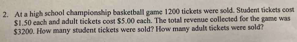 At a high school championship basketball game 1200 tickets were sold. Student tickets cost
$1.50 each and adult tickets cost $5.00 each. The total revenue collected for the game was
$3200. How many student tickets were sold? How many adult tickets were sold?