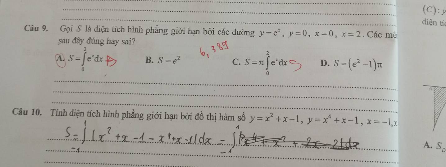 y
_
_
_
diện tí
Câu 9. Gọi S là diện tích hình phẳng giới hạn bởi các đường y=e^x, y=0, x=0, x=2 Các mệ
sau đây đúng hay sai?
A S=∈tlimits _0^(2e^x)dx
B. S=e^2 C. S=π ∈tlimits _0^(2e^x)dx D. S=(e^2-1)π
_
_
_
Câu 10. Tính diện tích hình phẳng giới hạn bởi đồ thị hàm số y=x^2+x-1, y=x^4+x-1, x=-1, x
_
__
_
_
A. S_D
_