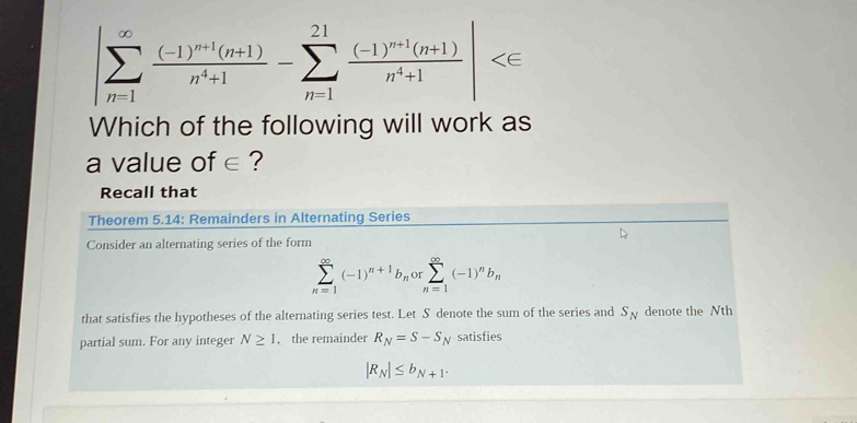 |sumlimits _(n=1)^(∈fty)frac (-1)^n+1(n+1)n^4+1-sumlimits _(n=1)^(21)frac (-1)^n+1(n+1)n^4+1|
Which of the following will work as 
a value of∈ ? 
Recall that 
Theorem 5.14 : Remainders in Alternating Series 
Consider an alternating series of the form
sumlimits _(n=1)^(∈fty)(-1)^n+1b_norsumlimits _(n=1)^(∈fty)(-1)^nb_n
that satisfies the hypotheses of the alternating series test. Let S denote the sum of the series and S_N denote the Nth 
partial sum. For any integer N≥ 1 , the remainder R_N=S-S_N satisfies
|R_N|≤ b_N+1.