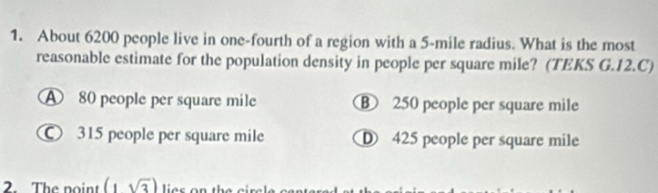 About 6200 people live in one-fourth of a region with a 5-mile radius. What is the most
reasonable estimate for the population density in people per square mile? (TEKS G.12.C)
80 people per square mile B 250 people per square mile
315 people per square mile D 425 people per square mile
2. The noint (1sqrt(3))