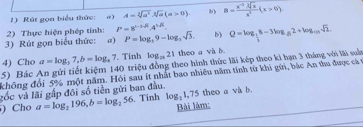 Rút gọn biểu thức: a) A=sqrt[3](a^2). sqrt[4](a)(a>0). b) B= (x^(-2)· sqrt[3](x))/x^3 (x>0). 
2) Thực hiện phép tính: P=8^(1-2sqrt(6)).4^(3sqrt(6)). 
3) Rút gọn biểu thức: a) P=log _59-log _5sqrt(3). b) Q=log _ 1/5 8-3log _sqrt(5)2+log _125sqrt(2). 
4) Cho a=log _37, b=log _87. Tính log _2821 theo a và b. 
5) Bác An gửi tiết kiệm 140 triệu đồng theo hình thức lãi kép theo kì hạn 3 tháng với lãi suất 
không đổi 5% một năm. Hỏi sau ít nhất bao nhiêu năm tính từ khi gửi, bác An thu được cả t 
gốc và lãi gấp đôi số tiền gửi ban đầu. 
) Cho a=log _2196, b=log _256. Tính log _21,75 theo a và b. 
Bài làm: