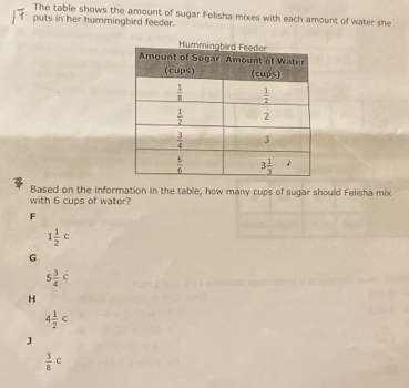 The table shows the amount of sugar Felisha mixes with each amount of water she
puts in her hummingbird feeder.
with 6 cups of water? Based on the information in the table, how many cups of sugar should Felisha mix
F
1 1/2 c
G
5 3/4 c
4 1/2 c
 3/8 c