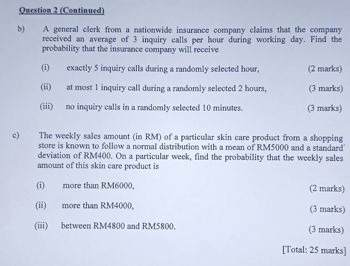 (Continued) 
b) A general clerk from a nationwide insurance company claims that the company 
received an average of 3 inquiry calls per hour during working day. Find the 
probability that the insurance company will receive 
(i) exactly 5 inquiry calls during a randomly selected hour, (2 marks) 
(ii) at most 1 inquiry call during a randomly selected 2 hours, (3 marks) 
(iii) no inquiry calls in a randomly selected 10 minutes. (3 marks) 
c) The weekly sales amount (in RM) of a particular skin care product from a shopping 
store is known to follow a normal distribution with a mean of RM5000 and a standard 
deviation of RM400. On a particular week, find the probability that the weekly sales 
amount of this skin care product is 
(i) more than RM6000, 
(2 marks) 
(ii) more than RM4000, (3 marks) 
(iii) between RM4800 and RM5800. (3 marks) 
[Total: 25 marks]