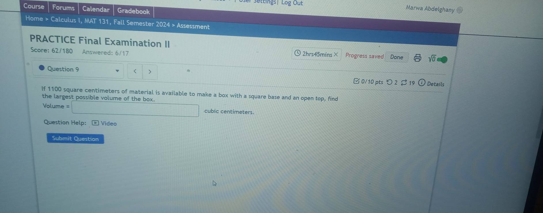 Settings| Log Out Marwa Abdelghany 
Course Forums Calendar Gradebook 
Home > Calculus I, MAT 131, Fall Semester 2024 > Assessment 
PRACTICE Final Examination II 
Score: 62/180 Answered: 6/17 Done sqrt(0) 
、2hrs45mins× Progress saved 
Question 9 < > 
0/10 pts つ 2 Details 
If 1100 square centimeters of material is available to make a box with a square base and an open top, find 
the largest possible volume of the box. 
Volume cubic centimeters. 
Question Help: ® Video 
Submit Question