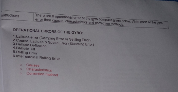 Instructions There are 6 operational error of the gyro compass given below. Write each of the gyro 
error their causes, characteristics and correction methods. 
OPERATIONAL ERRORS OF THE GYRO: 
1.Latitude error (Damping Error or Settling Error) 
2.Course, Latitude & Speed Error (Steaming Error) 
3.Ballistic Deflection 
4.Ballistic Tilt 
5.Rolling Error 
6.Inter cardinal Rolling Error 
Causes 
Characteristics 
Correction method