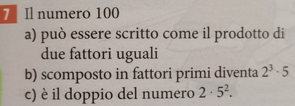 Il numero 100
a) può essere scritto come il prodotto di 
due fattori uguali 
b) scomposto in fattori primi diventa 2^3· 5
c) è il doppio del numero 2· 5^2.