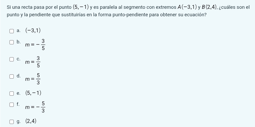 Si una recta pasa por el punto (5,-1) y es paralela al segmento con extremos A(-3,1) y B(2,4) , ¿cuáles son el
punto y la pendiente que sustituirías en la forma punto-pendiente para obtener su ecuación?
a. (-3,1)
b. m=- 3/5 
C. m= 3/5 
d. m= 5/3 
e. (5,-1)
f. m=- 5/3 
g. (2,4)