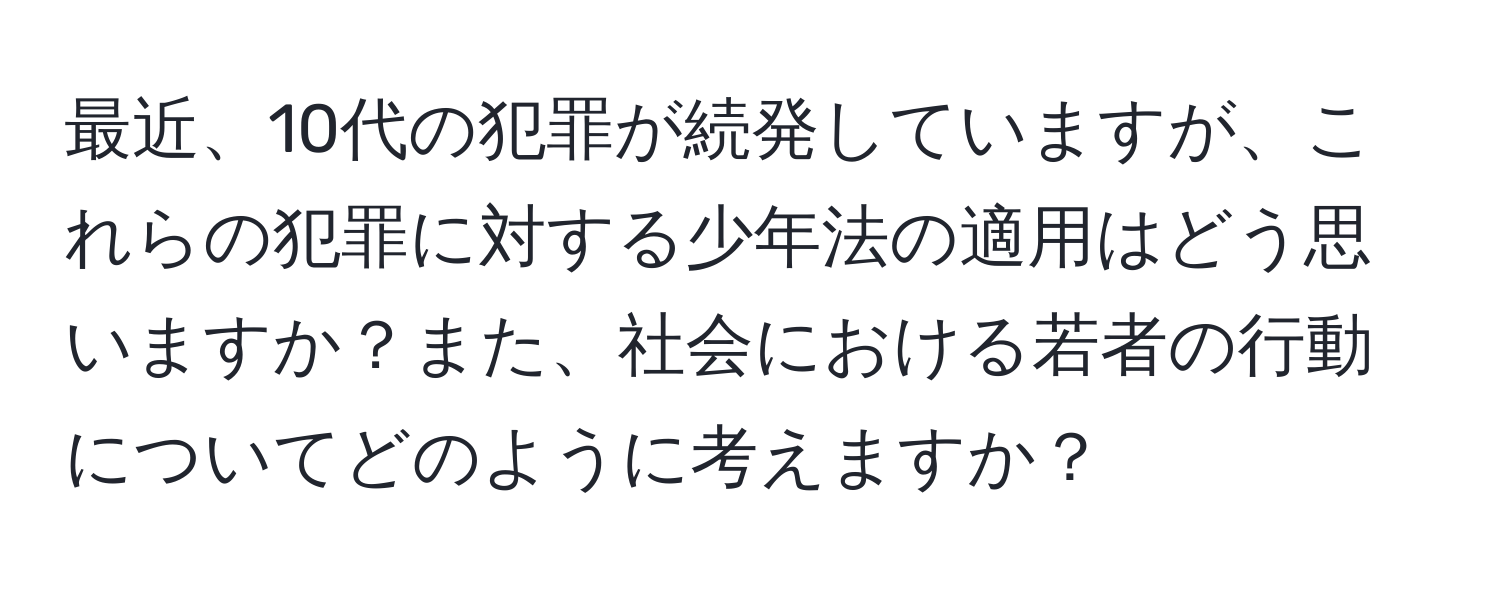 最近、10代の犯罪が続発していますが、これらの犯罪に対する少年法の適用はどう思いますか？また、社会における若者の行動についてどのように考えますか？