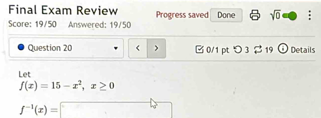 Final Exam Review Progress saved Done sqrt(0) . 
Score: 19/50 Answered: 19/50 
Question 20 0/1 pt つ 3 2 19 Details 
Let
f(x)=15-x^2, x≥ 0
f^(-1)(x)=□