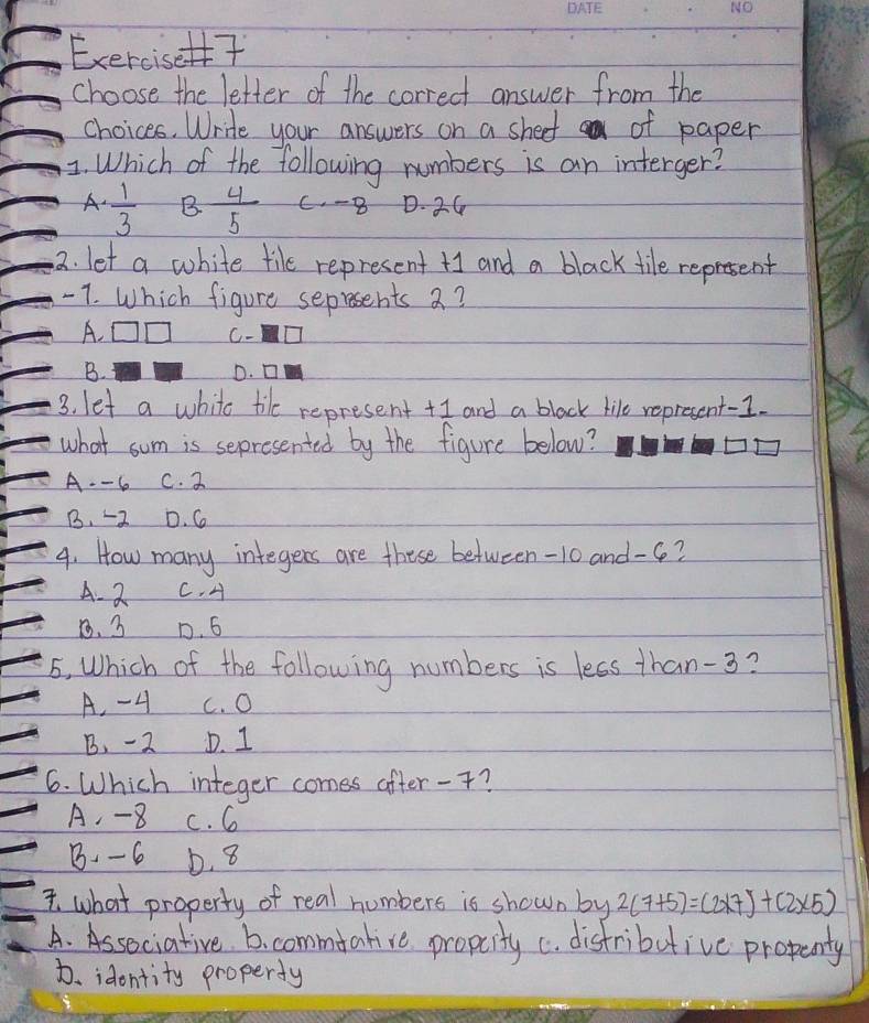 Exercis7
choose the letter of the correct answer from the
choices. Write your answers on a sheef of paper
1. Which of the following numbers is an interger?
A.  1/3  B  4/5  C. -8 D. 24
2. let a white tile represent + and a black tile represent
-7. Which figure seprsents 2?
A. OD C- □
B. D. □
3. let a whito tike represent +I and a black like represent-I.
what sum is sepresented by the figure below?
A. - 6 C. 2
B. -2 D. G
4. How many integers are these between -10 and -6?
A. 2 C. A
8. 3 D. 6
5, Which of the following numbers is less than -3?
A. - 4 c. O
B. -2 D. 1
6. Which integer comss after -?
A. -8 c. 6
B. -6 b. 8
I what property of real numbers is shown by 2(7+5)=(2* 7)+(2* 5)
A. Associative. 6. commtative propcity c. distributive propenty
D. idontity property