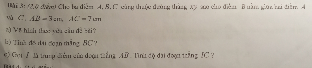 (2,0 điểm) Cho ba điểm A, B, C cùng thuộc đường thẳng xy sao cho điểm B nằm giữa hai điểm A
và C, AB=3cm, AC=7cm
a) Vẽ hình theo yêu cầu đề bài? 
b) Tính độ dài đoạn thẳng BC ? 
c) Gọi I là trung điểm của đoạn thẳng AB. Tính độ dài đoạn thẳng IC ? 
Rài