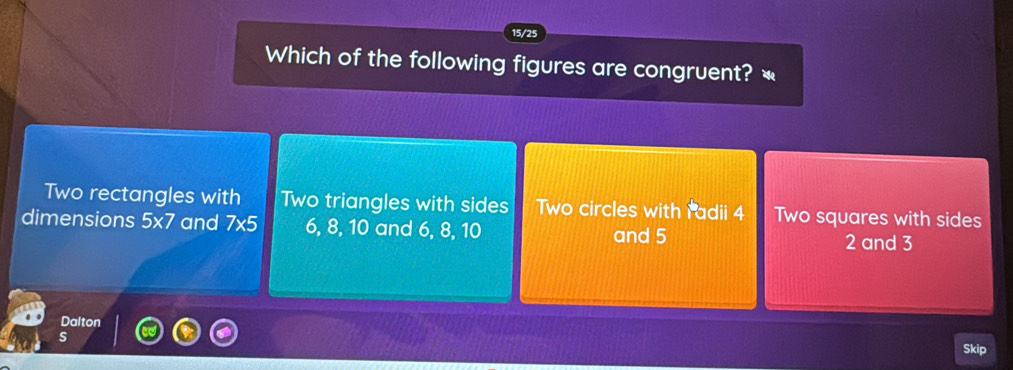 15/25
Which of the following figures are congruent? «
Two rectangles with Two triangles with sides Two circles with Padii 4 Two squares with sides
dimensions 5* 7 and 7* 5 6, 8, 10 and 6, 8, 10 2 and 3
and 5
Dalton
s
Skip