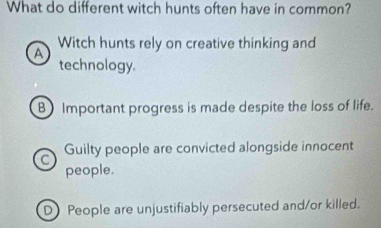 What do different witch hunts often have in common?
Witch hunts rely on creative thinking and
A
technology.
B Important progress is made despite the loss of life.
a Guilty people are convicted alongside innocent
people.
D) People are unjustifiably persecuted and/or killed.