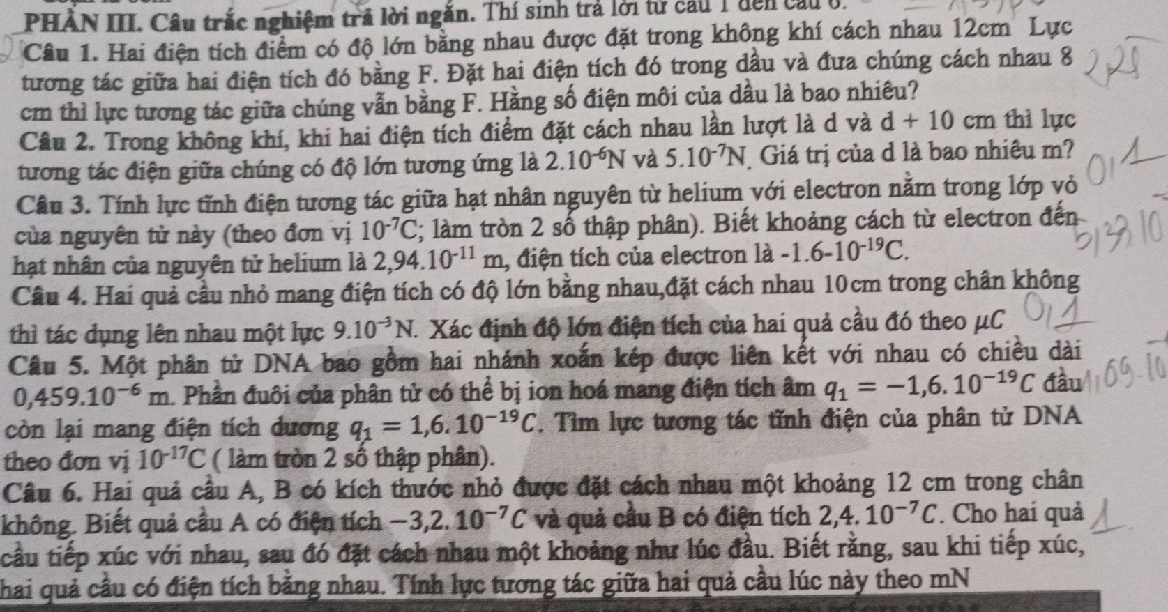 PHẢN III. Câu trắc nghiệm trả lời ngắn. Thí sinh trả lời tử cầu 1 đến cầu ở.
Câu 1. Hai điện tích điểm có độ lớn bằng nhau được đặt trong không khí cách nhau 12cm Lực
tương tác giữa hai điện tích đó bằng F. Đặt hai điện tích đó trong dầu và đưa chúng cách nhau 8
cm thì lực tương tác giữa chúng vẫn bằng F. Hằng số điện môi của dầu là bao nhiêu?
Câu 2. Trong không khí, khi hai điện tích điểm đặt cách nhau lần lượt là d và d+10cm thì lực
tương tác điện giữa chúng có độ lớn tương ứng là 2.10^(-6)N và 5.10^(-7)N Giá trị của d là bao nhiêu m?
Câu 3. Tính lực tĩnh điện tương tác giữa hạt nhân nguyên từ helium với electron nằm trong lớp vỏ
của nguyên tử này (theo đơn vị 10^(-7)C; làm tròn 2 số thập phân). Biết khoảng cách từ electron đến
hạt nhân của nguyên tử helium là 2,94.10^(-11)m , điện tích của electron 1dot a-1.6-10^(-19)C.
Câu 4. Hai quả cầu nhỏ mang điện tích có độ lớn bằng nhau,đặt cách nhau 10cm trong chân không
thì tác dụng lên nhau một lực 9.10^(-3)N. 1 Xác định độ lớn điện tích của hai quả cầu đó theo μC
Câu 5. Một phân tử DNA bao gồm hai nhánh xoắn kép được liên kết với nhau có chiều dài
0,459.10^(-6)m 1 Phần đuôi của phân tử có thể bị ion hoá mang điện tích âm q_1=-1,6.10^(-19)C đầu
còn lại mang điện tích dương q_1=1,6.10^(-19)C T. Tìm lực tương tác tĩnh điện của phân tử DNA
theo đơn vị 10^(-17)C ( làm tròn 2 số thập phân).
Câu 6. Hai quả cầu A, B có kích thước nhỏ được đặt cách nhau một khoảng 12 cm trong chân
không. Biết quả cầu A có điện tích -3,2.10^(-7)C và quả cầu B có điện tích 2,4.10^(-7)C. Cho hai quả
tcầu tiếp xúc với nhau, sau đó đặt cách nhau một khoảng như lúc đầu. Biết rằng, sau khi tiếp xúc,
Thai quả cầu có điện tích bằng nhau. Tính lực tương tác giữa hai quả cầu lúc này theo mN