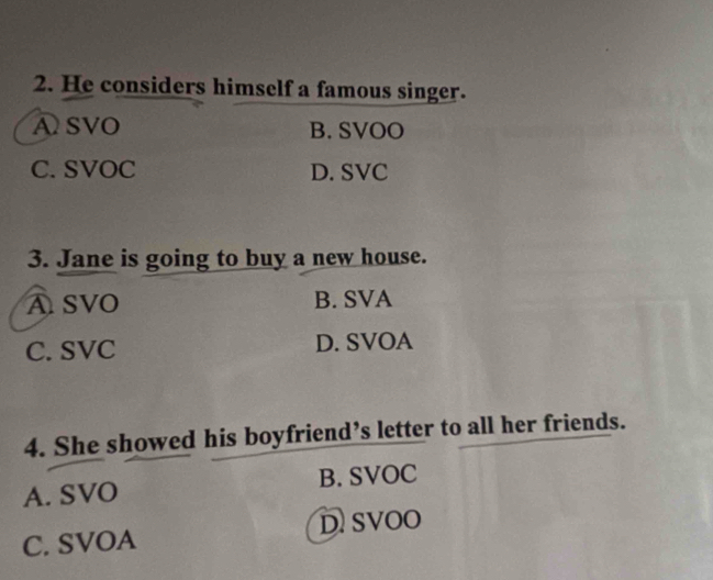 He considers himself a famous singer.
ASVO B. SVOO
C. SVOC D. SVC
3. Jane is going to buy a new house.
ASVO B. SVA
C. SVC D. SVOA
4. She showed his boyfriend’s letter to all her friends.
A. SVO B. SVOC
C. SVOA D SVOO