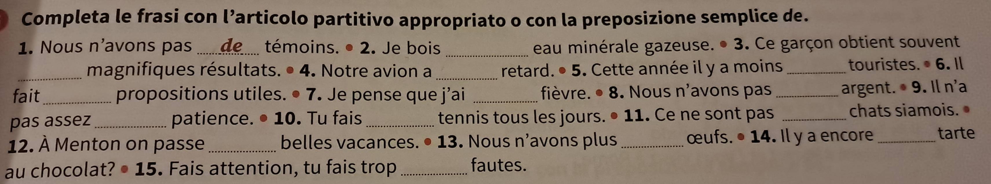 Completa le frasi con l’articolo partitivo appropriato o con la preposizione semplice de. 
1. Nous n'avons pas_ témoins. • 2. Je bois _eau minérale gazeuse. • 3. Ce garçon obtient souvent 
_magnifiques résultats. • 4. Notre avion a retard. . · 5 . Cette année il y a moins _touristes. 6. Il 
fait_ propositions utiles. • 7. Je pense que j’ai _fièvre. ● 8. Nous n'avons pas _argent. · 9 Il n'a 
pas assez patience. ● 1( 0. Tu fais _tennis tous les jours. • 11. Ce ne sont pas _chats siamois. 
12. À Menton on passe _belles vacances. • 13. Nous n’avons plus _œufs. • 14. Il y a encore_ tarte 
au chocolat? ● : L= 5. Fais attention, tu fais trop_ 
fautes.