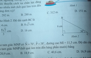 lỏi thuyền cách xa chân hải đăng
ao nhiều mét (kết quả làm tròn đến Hình I
âng đơn vj)? D. 151 m.. 292 m. B. 288 m C. 312 m.
ho Hình 2. Độ dài cạnh BC là
4 cm. B. 8sqrt(3)cm.
 8sqrt(3)/3 cm. D. 16 cm.
o tam giác MNP có widehat N=70°,widehat P=38° , đường cao MI=11,5cm 1. Độ dài củ
la tam giác MNP (kết quả làm tròn đến hàng phần mười) bằng
20,9 cm. B. 18,9 cm. C. 40,6 cm. D. 16,9 cm