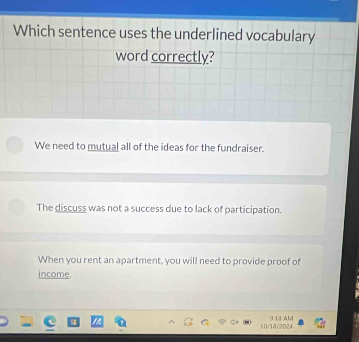 Which sentence uses the underlined vocabulary
word correctly?
We need to mutual all of the ideas for the fundraiser.
The discuss was not a success due to lack of participation.
When you rent an apartment, you will need to provide proof of
income
9:18 AM
10/18/2024