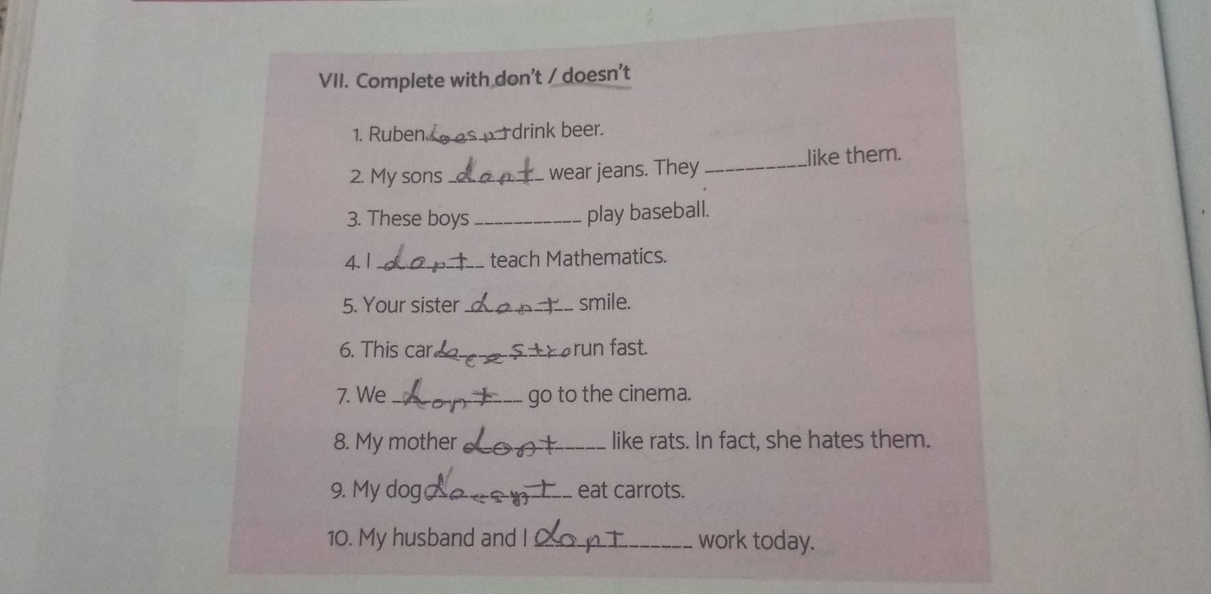 Complete with don't / doesn't 
1. Ruben áe s drink beer. 
2. My sons _wear jeans. They _like them. 
3. These boys_ 
play baseball. 
4. 1 _teach Mathematics. 
5. Your sister _smile. 
6. This car. _Earun fast. 
7. We _go to the cinema. 
8. My mother _like rats. In fact, she hates them. 
9. My dog _eat carrots. 
10. My husband and I _work today.