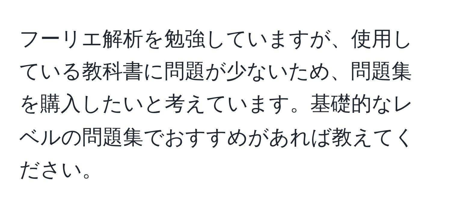 フーリエ解析を勉強していますが、使用している教科書に問題が少ないため、問題集を購入したいと考えています。基礎的なレベルの問題集でおすすめがあれば教えてください。