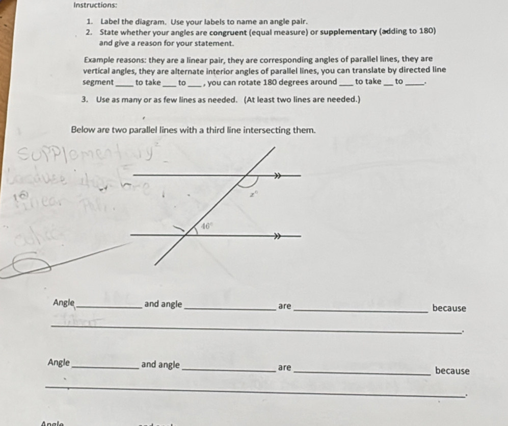 Instructions:
1. Label the diagram. Use your labels to name an angle pair.
2. State whether your angles are congruent (equal measure) or supplementary (adding to 180)
and give a reason for your statement.
Example reasons: they are a linear pair, they are corresponding angles of parallel lines, they are
vertical angles, they are alternate interior angles of parallel lines, you can translate by directed line
segment_ to take_ to_ , you can rotate 180 degrees around _to take _to _.
3. Use as many or as few lines as needed. (At least two lines are needed.)
Below are two parallel lines with a third line intersecting them.
Angle_ and angle_ are_ because
_
_
.
Angle _and angle_ are
_because
_
_
_
_
.