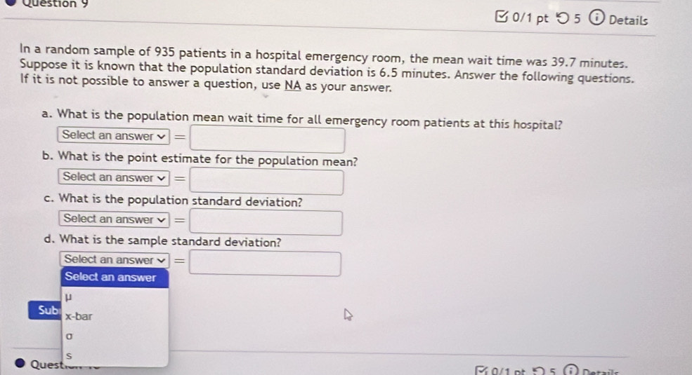 つ 5 D Details
In a random sample of 935 patients in a hospital emergency room, the mean wait time was 39.7 minutes.
Suppose it is known that the population standard deviation is 6.5 minutes. Answer the following questions.
If it is not possible to answer a question, use NA as your answer.
a. What is the population mean wait time for all emergency room patients at this hospital?
Select an answer =□ 
b. What is the point estimate for the population mean?
Select an answer =□
c. What is the population standard deviation?
Select an answer =□ 
d. What is the sample standard deviation?
Select an answer vee =□
Select an answer
μ
Sub x-bar
0
S
Quest 0 1e 5