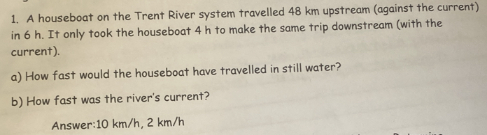 A houseboat on the Trent River system travelled 48 km upstream (against the current) 
in 6 h. It only took the houseboat 4 h to make the same trip downstream (with the 
current). 
a) How fast would the houseboat have travelled in still water? 
b) How fast was the river's current? 
Answer: 10 km/h, 2 km/h