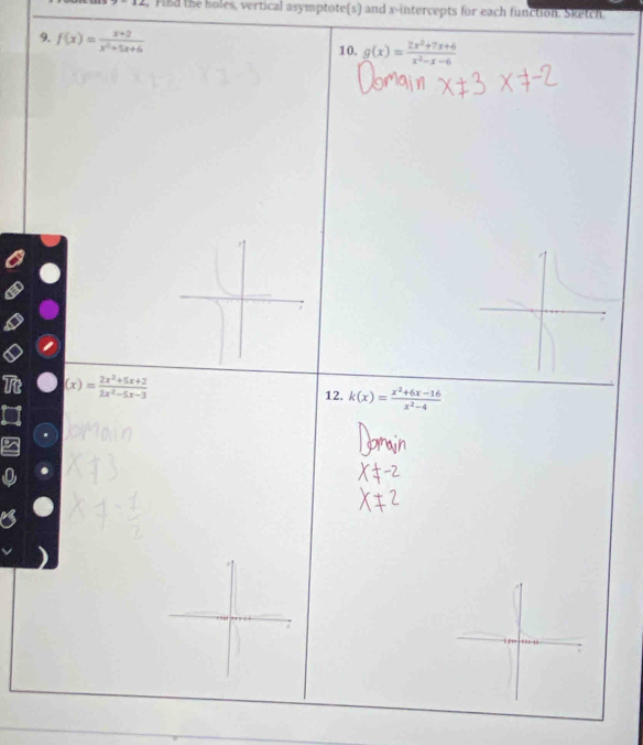 x-12 , Find the holes, vertical asymptote(s) and x-intercepts for each function. Sketch 
9. f(x)= (x+2)/x^2+5x+6  10. g(x)= (2x^2+7x+6)/x^2-x-6 
(x)= (2x^2+5x+2)/2x^2-5x-3 
12. k(x)= (x^2+6x-16)/x^2-4 