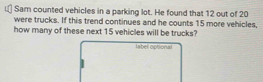 Sam counted vehicles in a parking lot. He found that 12 out of 20
were trucks. If this trend continues and he counts 15 more vehicles, 
how many of these next 15 vehicles will be trucks? 
label optional