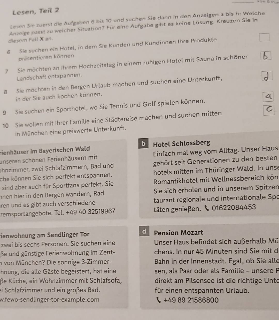 von 5 Pur
Lesen, Teil 2
Lesen Sie zuerst die Aufgaben 6 bis 10 und suchen Sie dann in den Anzeigen a bis h: Welche
Anzeige passt zu welcher Situation? Für eine Aufgabe gibt es keine Lösung. Kreuzen Sie in
diesem Fall X an.
6 Sie suchen ein Hotel, in dem Sie Kunden und Kundinnen Ihre Produkte
präsentieren können.
7 Sie möchten an Ihrem Hochzeitstag in einem ruhigen Hotel mit Sauna in schöner
Landschaft entspannen.
8 Sie möchten in den Bergen Urlaub machen und suchen eine Unterkunft,
in der Sie auch kochen können.
9 Sie suchen ein Sporthotel, wo Sie Tennis und Golf spielen können.
10 Sie wollen mit Ihrer Familie eine Städtereise machen und suchen mitten
in München eine preiswerte Unterkunft.
b
rienhäuser im Bayerischen Wald Hotel Schlossberg
unseren schönen Ferienhäusern mit Einfach mal weg vom Alltag. Unser Haus
phnzimmer, zwei Schlafzimmern, Bad und gehört seit Generationen zu den besten
che können Sie sich perfekt entspannen. hotels mitten im Thüringer Wald. In unse
e sind aber auch für Sportfans perfekt. Sie  Romantikhotel mit Wellnessbereich kön
nnen hier in den Bergen wandern, Rad Sie sich erholen und in unserem Spitzen
ren und es gibt auch verschiedene taurant regionale und internationale Spe
tremsportangebote. Tel. +49 40 32519967 täten genießen.  01622084453
d
ienwohnung am Sendlinger Tor Pension Mozart
zwei bis sechs Personen. Sie suchen eine Unser Haus befindet sich außerhalb Mü
βe und günstige Ferienwohnung im Zent- chens. In nur 45 Minuten sind Sie mit d
n von München? Die sonnige 3-Zimmer- Bahn in der Innenstadt. Egal, ob Sie alle
hnung, die alle Gäste begeistert, hat eine sen, als Paar oder als Familie - unsere P
βe Küche, ein Wohnzimmer mit Schlafsofa, direkt am Pilsensee ist die richtige Unte
ei Schlafzimmer und ein großes Bad. für einen entspannten Urlaub.
w.fewo-sendlinger-tor-example.com  +49 89 21586800