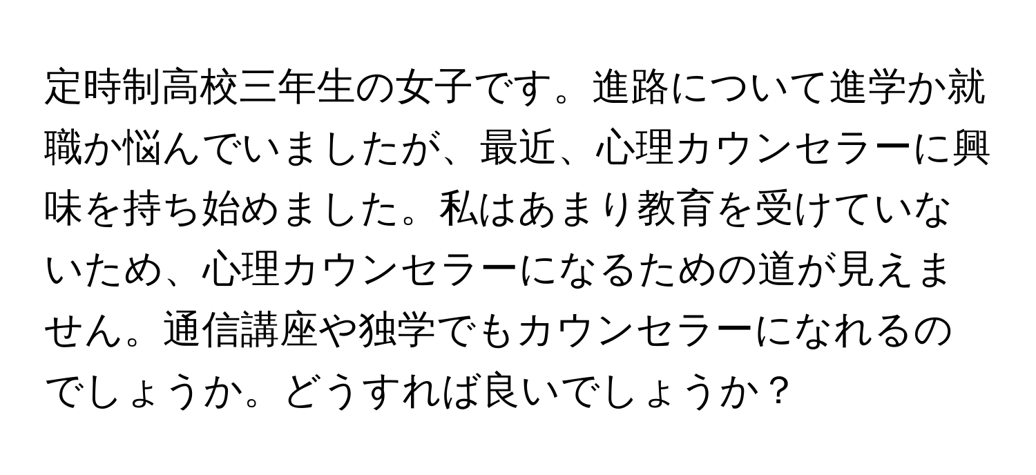 定時制高校三年生の女子です。進路について進学か就職か悩んでいましたが、最近、心理カウンセラーに興味を持ち始めました。私はあまり教育を受けていないため、心理カウンセラーになるための道が見えません。通信講座や独学でもカウンセラーになれるのでしょうか。どうすれば良いでしょうか？