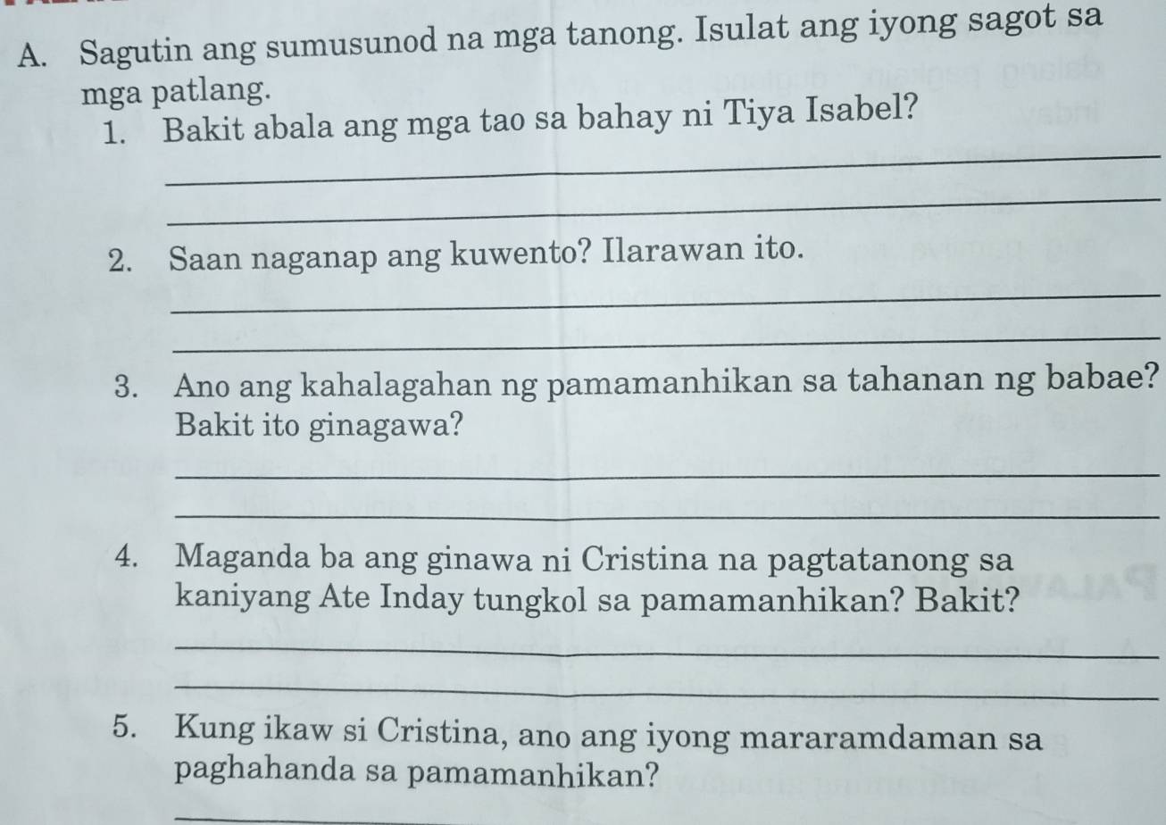 Sagutin ang sumusunod na mga tanong. Isulat ang iyong sagot sa 
mga patlang. 
_ 
1. Bakit abala ang mga tao sa bahay ni Tiya Isabel? 
_ 
2. Saan naganap ang kuwento? Ilarawan ito. 
_ 
_ 
3. Ano ang kahalagahan ng pamamanhikan sa tahanan ng babae? 
Bakit ito ginagawa? 
_ 
_ 
4. Maganda ba ang ginawa ni Cristina na pagtatanong sa 
kaniyang Ate Inday tungkol sa pamamanhikan? Bakit? 
_ 
_ 
5. Kung ikaw si Cristina, ano ang iyong mararamdaman sa 
paghahanda sa pamamanhikan? 
_