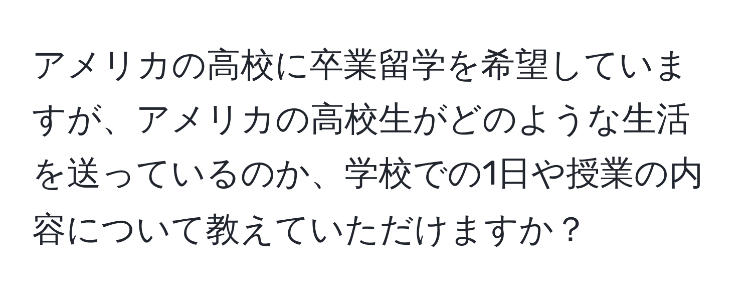 アメリカの高校に卒業留学を希望していますが、アメリカの高校生がどのような生活を送っているのか、学校での1日や授業の内容について教えていただけますか？