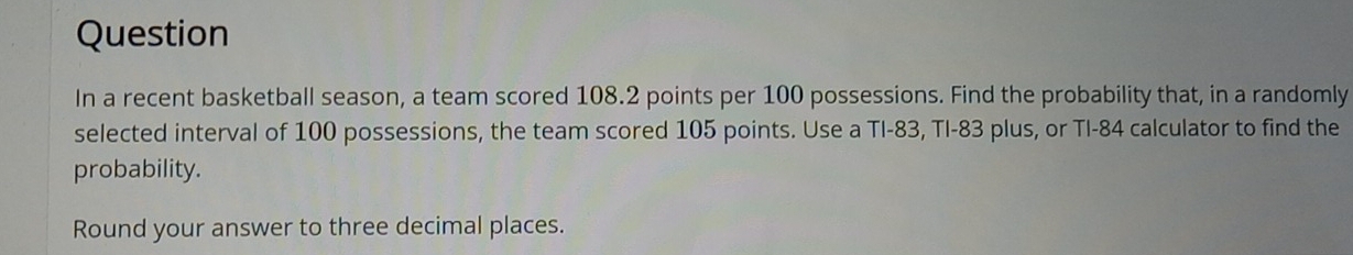 Question 
In a recent basketball season, a team scored 108.2 points per 100 possessions. Find the probability that, in a randomly 
selected interval of 100 possessions, the team scored 105 points. Use a TI- 83, TI- 83 plus, or TI- 84 calculator to find the 
probability. 
Round your answer to three decimal places.