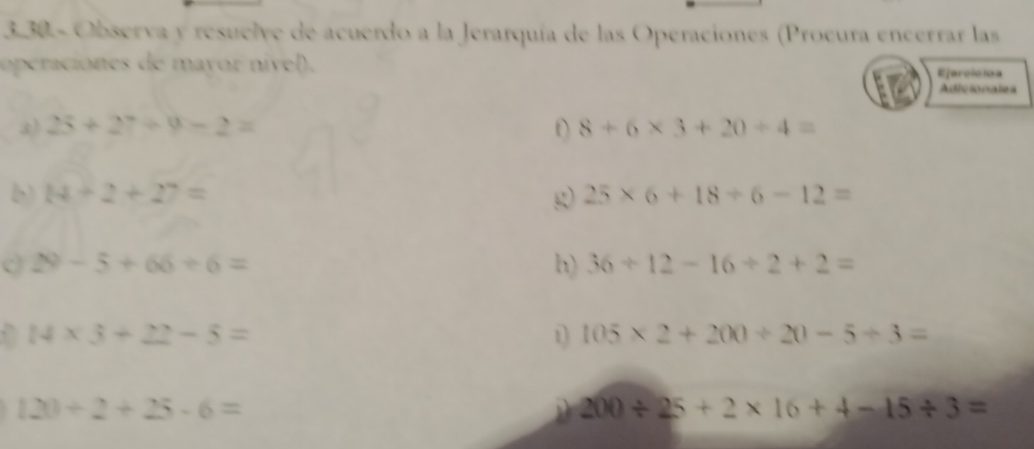 3.30 - Observa y resuelve de acuerdo a la Jerarquía de las Operaciones (Procura encerrar las 
operaciones de mayor nivel). 
Ejerclcion 
Adicionales 
3) 25+27/ 9-2= D 8+6* 3+20/ 4=
b) 14+2+27= g 25* 6+18/ 6-12=
29-5+66+6=
h) 36/ 12-16/ 2+2=
,` 14* 3+22-5= 1 105* 2+200/ 20-5/ 3=
120/ 2+25-6=
200/ 25+2* 16+4-15/ 3=