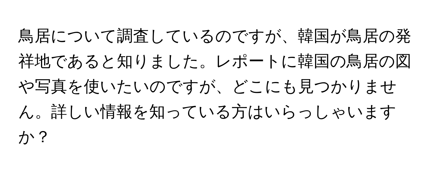 鳥居について調査しているのですが、韓国が鳥居の発祥地であると知りました。レポートに韓国の鳥居の図や写真を使いたいのですが、どこにも見つかりません。詳しい情報を知っている方はいらっしゃいますか？