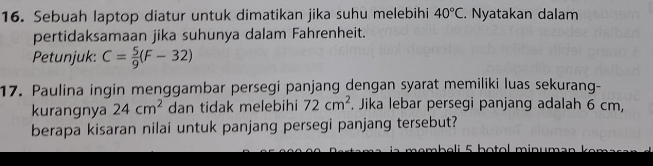 Sebuah laptop diatur untuk dimatikan jika suhu melebihi 40°C. Nyatakan dalam 
pertidaksamaan jika suhunya dalam Fahrenheit. 
Petunjuk: C= 5/9 (F-32)
17. Paulina ingin menggambar persegi panjang dengan syarat memiliki luas sekurang- 
kurangnya 24cm^2 dan tidak melebihi 72cm^2. Jika lebar persegi panjang adalah 6 cm, 
berapa kisaran nilai untuk panjang persegi panjang tersebut?
h e i f b o o l min u m a