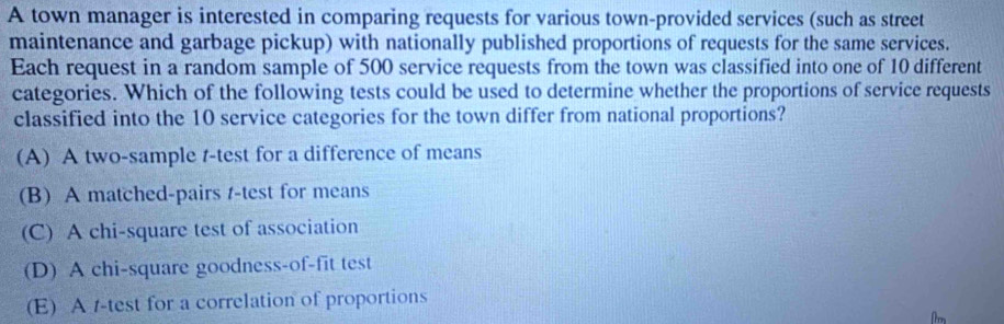 A town manager is interested in comparing requests for various town-provided services (such as street
maintenance and garbage pickup) with nationally published proportions of requests for the same services.
Each request in a random sample of 500 service requests from the town was classified into one of 10 different
categories. Which of the following tests could be used to determine whether the proportions of service requests
classified into the 10 service categories for the town differ from national proportions?
(A) A two-sample t-test for a difference of means
(B) A matched-pairs t-test for means
(C) A chi-square test of association
(D) A chi-square goodness-of-fit test
(E) A /-test for a correlation of proportions