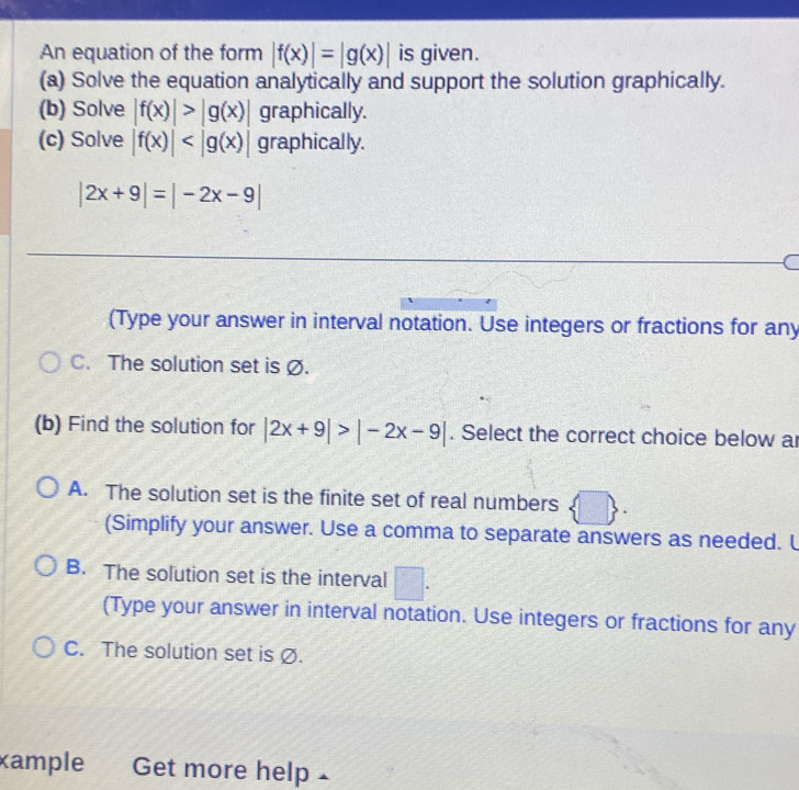 An equation of the form |f(x)|=|g(x)| is given.
(a) Solve the equation analytically and support the solution graphically.
(b) Solve |f(x)|>|g(x)| graphically.
(c) Solve |f(x)| graphically.
|2x+9|=|-2x-9|
(Type your answer in interval notation. Use integers or fractions for any
C. The solution set is Ø.
(b) Find the solution for |2x+9|>|-2x-9|. Select the correct choice below a
A. The solution set is the finite set of real numbers
(Simplify your answer. Use a comma to separate answers as needed. L
B. The solution set is the interval □
(Type your answer in interval notation. Use integers or fractions for any
C. The solution set is Ø.
xample Get more help