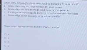 Which of the following best describes pollution discharged by cruise ships?
a Gruise ships only discharge sewage and liquid wastes.
b. Cruise ships discharge sewage, solid, liquid, and air pollution
c It is illegal for cruise ships to discharge untreated sewage in the ocean.
d Cruise ships do not discharge oil or petroleum waste.
Please select the best answer from the choices provided
A
B
C
D