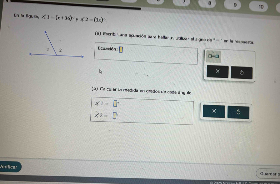 7 8 9 10 
En la figura, ∠ 1=(x+36)^circ  y ∠ 2=(3x)^circ . 
(a) Escribir una ecuación para hallar x. Utilizar el signo de '' = ' en la respuesta. 
Ecuación:
□ =□
× 
(b) Calcular la medida en grados de cada ángulo.
∠ 1=□°
×
∠ 2=□°
Verificar Guardar p 
' 5 MeGraw Hill L I C Ta da