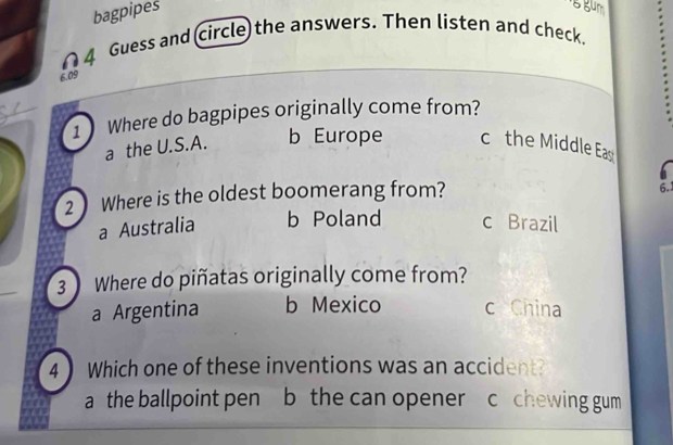 bagpipes
4 Guess and (circle) the answers. Then listen and check.
6.09
1 Where do bagpipes originally come from?
a the U.S.A. b Europe c the Middle Ea
2 Where is the oldest boomerang from?
6.
a Australia b Poland c Brazil
3 Where do piñatas originally come from?
a Argentina b Mexico c China
4 Which one of these inventions was an accident?
a the ballpoint pen b the can opener c chewing gum