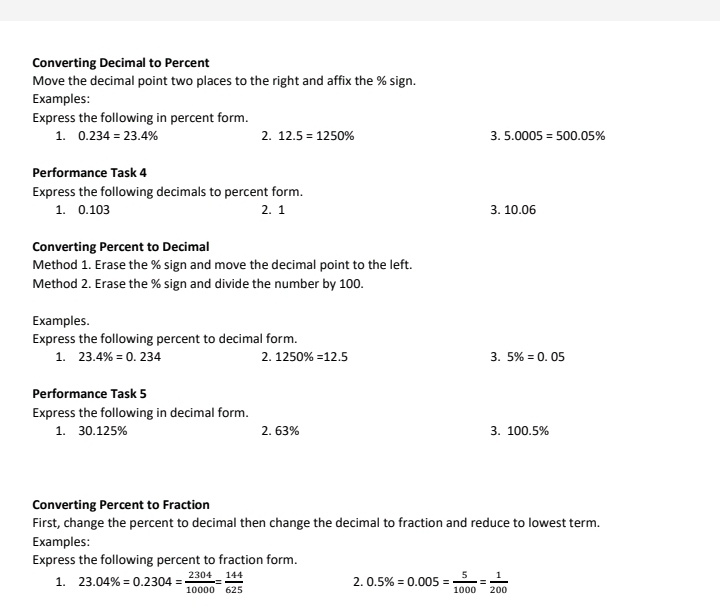 Converting Decimal to Percent 
Move the decimal point two places to the right and affix the % sign. 
Examples: 
Express the following in percent form. 
1. 0.234=23.4% 2. 12.5=1250% 3. 5.0005=500.05%
Performance Task 4 
Express the following decimals to percent form. 
1. 0.103 2. 1 3. 10.06
Converting Percent to Decimal 
Method 1. Erase the % sign and move the decimal point to the left. 
Method 2. Erase the % sign and divide the number by 100. 
Examples. 
Express the following percent to decimal form. 
1. 23.4% =0.234 2. 1250% =12.5 3. 5% =0.05
Performance Task 5 
Express the following in decimal form. 
1. 30.125% 2. 63% 3. 100.5%
Converting Percent to Fraction 
First, change the percent to decimal then change the decimal to fraction and reduce to lowest term. 
Examples: 
Express the following percent to fraction form. 
1. 23.04% =0.2304= 2304/10000 = 144/625  0.5% =0.005= 5/1000 = 1/200 
2.