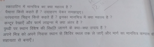 स्काउटिंग में मानचित्र का क्या महत्त्व है ? 
पैमाना किसे कहते हैं ? उदाहरण देकर समझाइए। 
परंपरागत चिहन किसे कहते हैं ? इनका मानचित्र में क्या महत्त्व है ? 
कन्दूर रेखाएँ और फार्म लाइन्स में क्या अंतर है ? 
पृथ्वी पर स्थान विशेष की स्थिति जानने के क्या-क्या उपाय हैं ? 
अपने मित्र को अपने निवास स्थान से शिविर स्थल तक ले जाएँ और मार्ग का मानचित्र कम्पास की 
सहायता से बनाएँ।