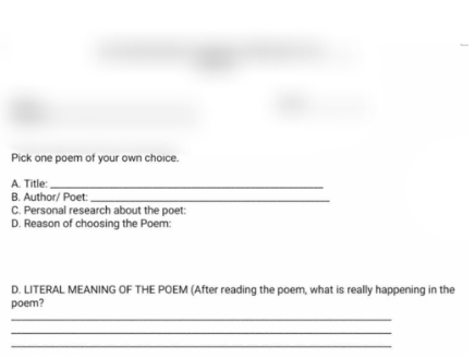 Pick one poem of your own choice. 
A. Title:_ 
B. Author/ Poet:_ 
C. Personal research about the poet: 
D. Reason of choosing the Poem: 
D. LITERAL MEANING OF THE POEM (After reading the poem, what is really happening in the 
poem? 
_ 
_ 
_