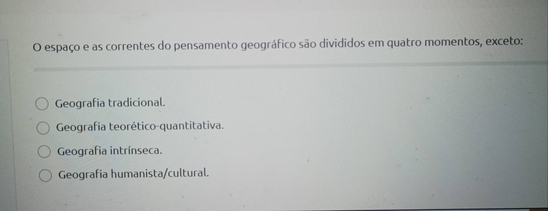 espaço e as correntes do pensamento geográfico são divididos em quatro momentos, exceto:
Geografia tradicional.
Geografia teorético-quantitativa.
Geografia intrínseca.
Geografia humanista/cultural.