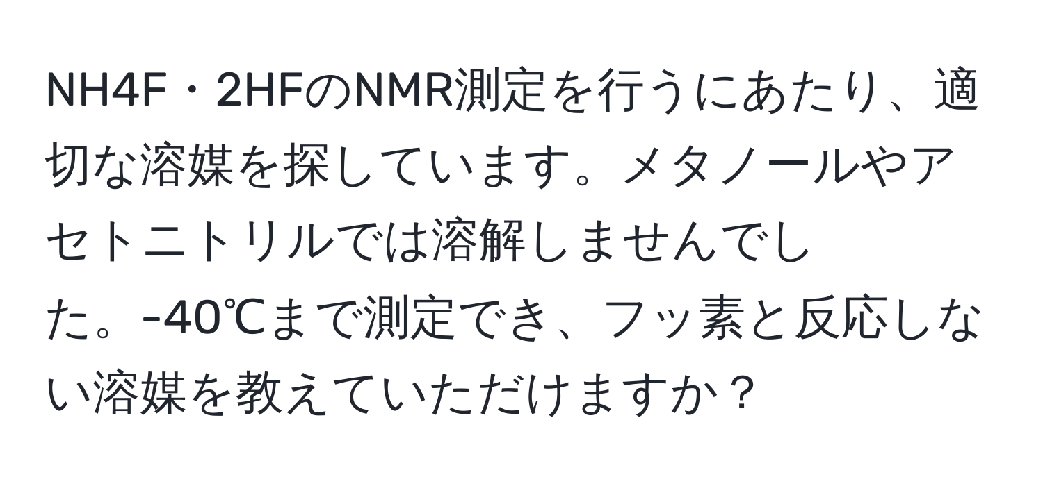 NH4F・2HFのNMR測定を行うにあたり、適切な溶媒を探しています。メタノールやアセトニトリルでは溶解しませんでした。-40℃まで測定でき、フッ素と反応しない溶媒を教えていただけますか？