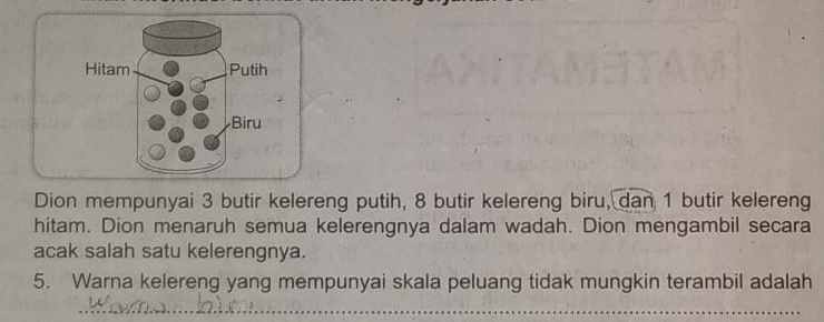 Hitam Putih 
Biru 
Dion mempunyai 3 butir kelereng putih, 8 butir kelereng biru, dan 1 butir kelereng 
hitam. Dion menaruh semua kelerengnya dalam wadah. Dion mengambil secara 
acak salah satu kelerengnya. 
5. Warna kelereng yang mempunyai skala peluang tidak mungkin terambil adalah