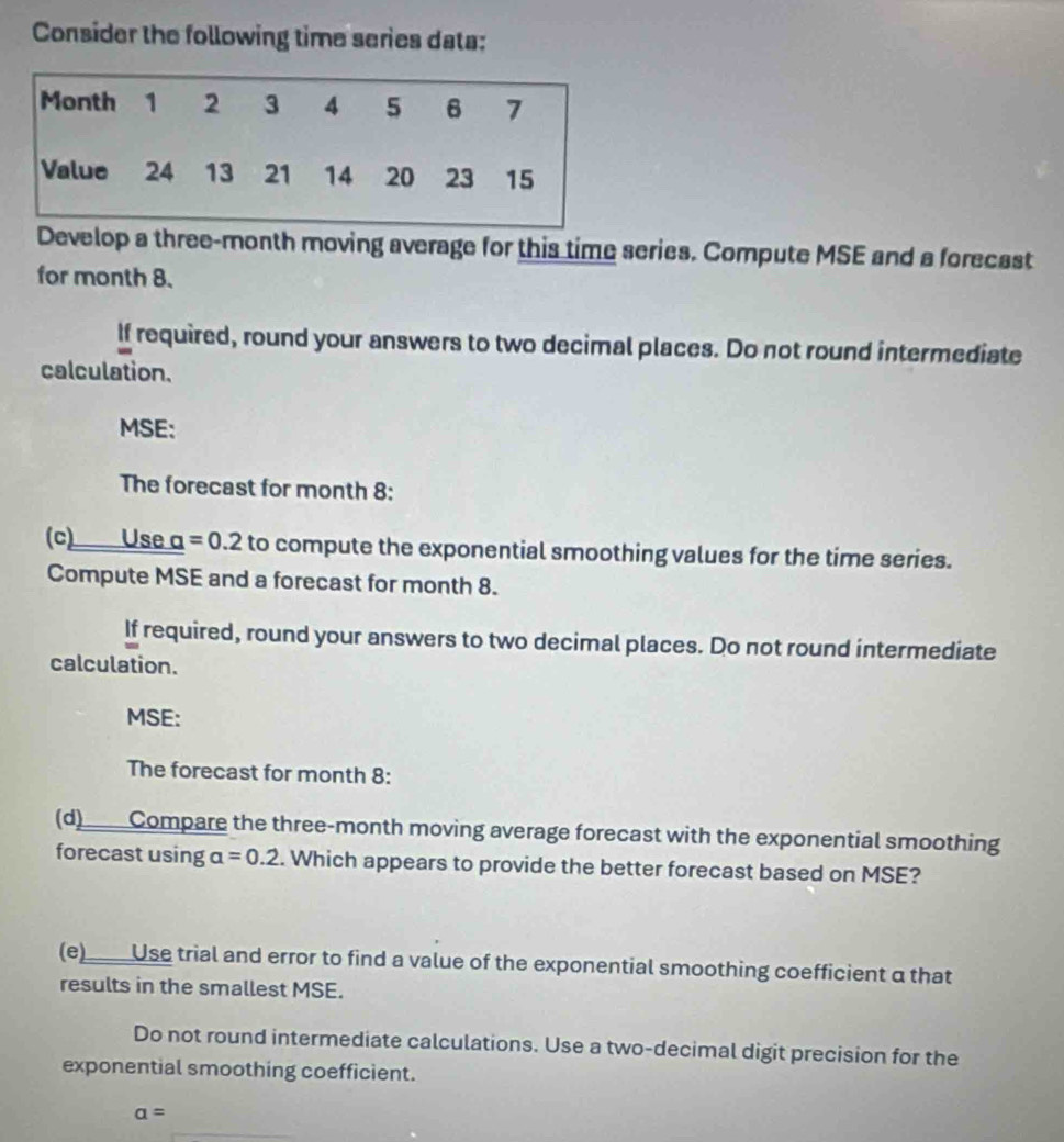 Consider the following time series data: 
Develop a three-month moving average for this time series. Compute MSE and a forecast 
for month 8. 
If required, round your answers to two decimal places. Do not round intermediate 
calculation. 
MSE: 
The forecast for month 8: 
(c) Use a =0.2 to compute the exponential smoothing values for the time series. 
Compute MSE and a forecast for month 8. 
If required, round your answers to two decimal places. Do not round intermediate 
calculation. 
MSE: 
The forecast for month 8: 
(d)Compare the three-month moving average forecast with the exponential smoothing 
forecast using alpha =0.2. Which appears to provide the better forecast based on MSE? 
(e) Use trial and error to find a value of the exponential smoothing coefficient a that 
results in the smallest MSE. 
Do not round intermediate calculations. Use a two-decimal digit precision for the 
exponential smoothing coefficient.
a=