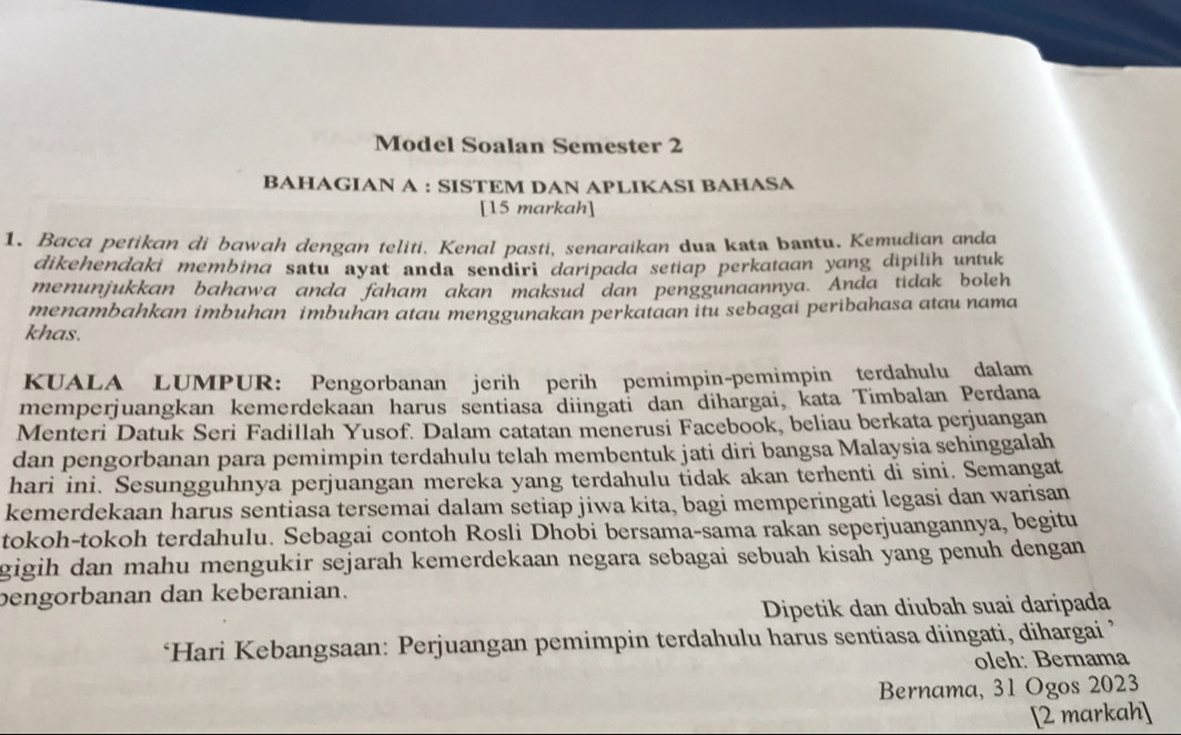 Model Soalan Semester 2 
BAHAGIAN A : SISTEM DAN APLIKASI BAHASA 
[15 markah] 
1. Baca petikan di bawah dengan teliti. Kenal pasti, senaraikan dua kata bantu. Kemudian anda 
dikehendaki membina satu ayat anda sendiri daripada setiap perkataan yang dipilih untuk 
menunjukkan bahawa anda faham akan maksud dan penggunaannya. Anda tidak boleh 
menambahkan imbuhan imbuhan atau menggunakan perkataan itu sebagai peribahasa atau nama 
khas. 
KUALA LUMPUR: Pengorbanan jerih perih pemimpin-pemimpin terdahulu dalam 
memperjuangkan kemerdekaan harus sentiasa diingati dan dihargai, kata Timbalan Perdana 
Menteri Datuk Seri Fadillah Yusof. Dalam catatan menerusi Facebook, beliau berkata perjuangan 
dan pengorbanan para pemimpin terdahulu telah membentuk jati diri bangsa Malaysia sehinggalah 
hari ini. Sesungguhnya perjuangan mereka yang terdahulu tidak akan terhenti di sini. Semangat 
kemerdekaan harus sentiasa tersemai dalam setiap jiwa kita, bagi memperingati legasi dan warisan 
tokoh-tokoh terdahulu. Sebagai contoh Rosli Dhobi bersama-sama rakan seperjuangannya, begitu 
gigih dan mahu mengukir sejarah kemerdekaan negara sebagai sebuah kisah yang penuh dengan 
bengorbanan dan keberanian. 
Dipetik dan diubah suai daripada 
*Hari Kebangsaan: Perjuangan pemimpin terdahulu harus sentiasa diingati, dihargai ’ 
oleh: Bernama 
Bernama, 31 Ogos 2023
[2 markah]